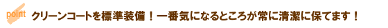 クリーンコートを標準装備！一番気になるところが常に清潔に保てます！