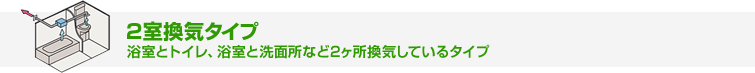 2室換気タイプ 浴室とトイレ、浴室と洗面所など2か所換気しているタイプ
