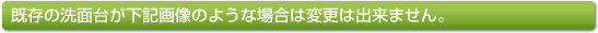 既存の洗面台が下記画像のような場合は変更は出来ません。