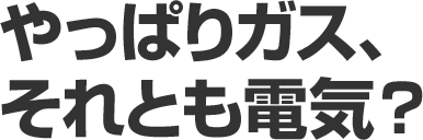 やっぱりガス、それとも電気?