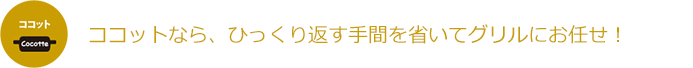 ココットなら、ひっくり返す手間を省いてグリルにお任せ!