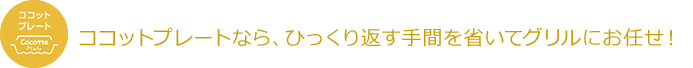 ココットプレートなら、ひっくり返す手間を省いてグリルにお任せ!