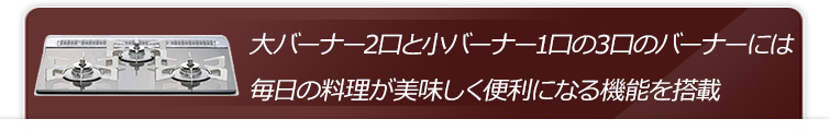 ⼤バーナー2口と小バーナー1口の3口のバーナーには毎⽇の料理が美味しく便利になる機能を搭載