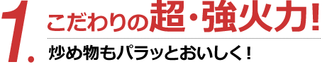 1.こだわりの超・強火力!炒め物もパラッとおいしく!