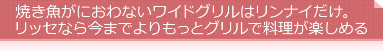 焼き魚がにおわないワイドグリルはリンナイだけ。リッセなら今までよりもっとグリルで料理が楽しめる