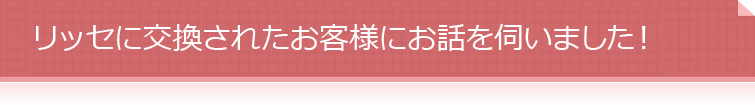 リッセに交換されたお客様にお話を伺いました