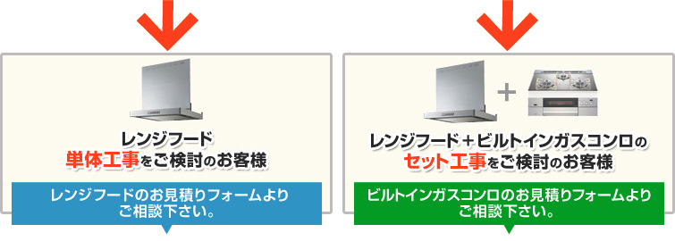 レンジフード単体工事をご検討のお客様 レンジフードのお見積りフォームよりご相談下さい。 レンジフード+ビルトインガスコンロのセット工事をご検討のお客様 ビルトインガスコンロのお見積りフォームよりご相談下さい。