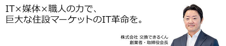 IT×媒体×職人の力で、巨大な住設マーケットのIT革命を。株式会社 交換できるくん 創業者・取締役会長 栗原 将