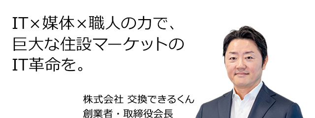 IT×媒体×職人の力で、巨大な住設マーケットのIT革命を。株式会社 交換できるくん 創業者・取締役会長 栗原 将