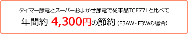 タイマー節電とスーパーおまかせ節電で従来品TCF771と比べて 年間約4,300円の節約(F3AW/F3Wの場合)