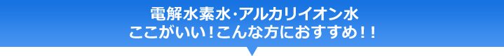電解水素水・アルカリイオン水 ここがいい!こんな方におすすめ!!