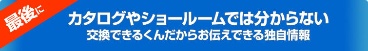 最後に、カタログやショールームでは分からない、交換できるくんだからお伝えできる独自情報