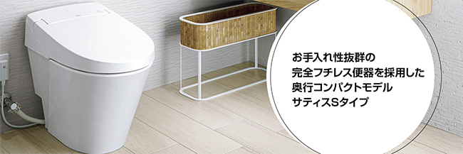 お手入れ性抜群の完全フチレス便器を採用した奥行コンパクトモデル　サティスSタイプ
