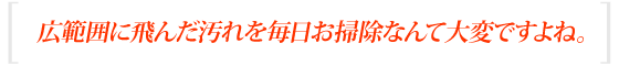 広範囲に飛んだ汚れを毎日お掃除なんて大変ですよね。