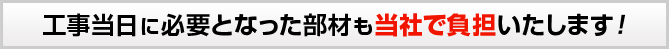 工事当日に必要となった部材も当社で負担いたします!