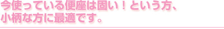 今使っている便座は固い!という方、小柄な方に最適です。
