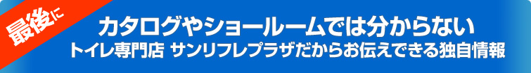 最後に、カタログやショールームでは分からないトイレ専門店 サンリフレプラザだからお伝えできる独自情報