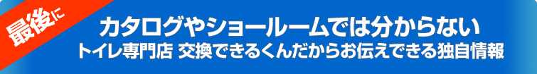 最後に、カタログやショールームでは分からないトイレ専門店 交換できるくんだからお伝えできる独自情報