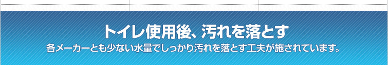 トイレ使用後、汚れを落とす / 各メーカーとも少ない水量でしっかり汚れを落とす工夫が施されています。