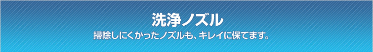 洗浄ノズル / 掃除しにくかったノズルも、キレイに保てます。