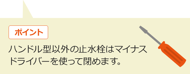 ポイント ハンドル型以外の止水栓はマイナスドライバーを使って閉めます。