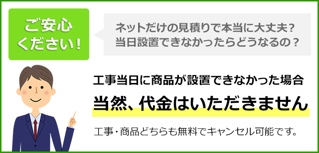 工事当日に商品設置ができなかった場合当然、代金はいただきません。工事・商品どちらも無料でキャンセル可能です。